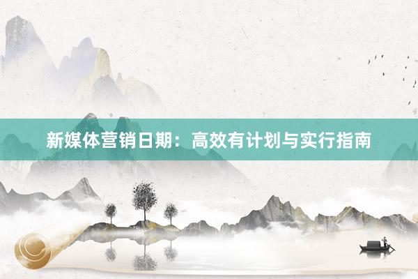 新媒体营销日期:高效有计划与实行指南